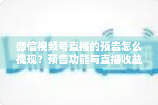 微信视频号直播的预告怎么提现？预告功能与直播收益提现全流程详解