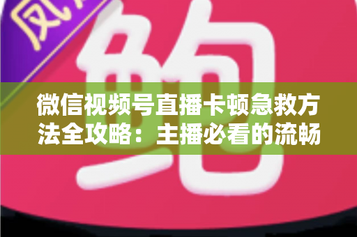 微信视频号直播卡顿急救方法全攻略:主播必看的流畅直播解决方案 微信视频号直播卡顿急救方法全攻略:主播必看的流畅直播解决方案