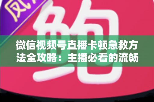 微信视频号直播卡顿急救方法全攻略：主播必看的流畅直播解决方案