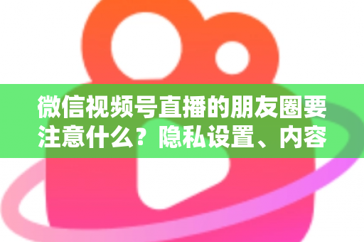 微信视频号直播的朋友圈要注意什么？隐私设置、内容合规与引流技巧全解析