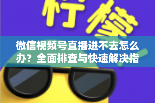 微信视频号直播进不去怎么办？全面排查与快速解决指南