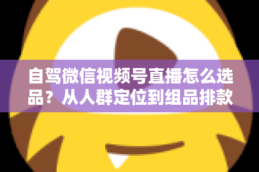 自驾微信视频号直播怎么选品？从人群定位到组品排款的保姆级实战指南