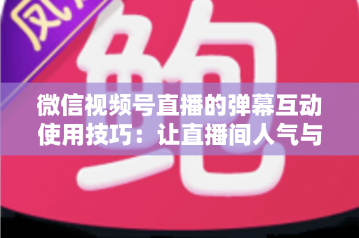 微信视频号直播的弹幕互动使用技巧:让直播间人气与转化双提升的实战手册 微信视频号直播的弹幕互动使用技巧:让直播间人气与转化双提升的实战手册