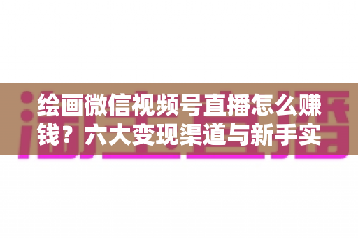 绘画微信视频号直播怎么赚钱？六大变现渠道与新手实操全攻略