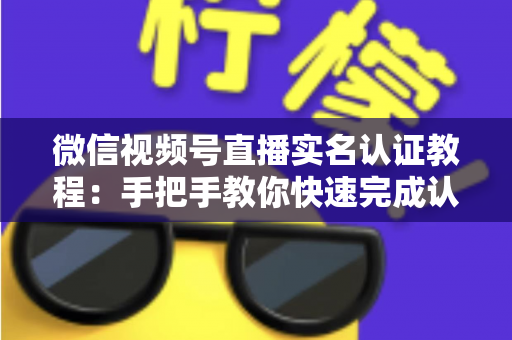 微信视频号直播实名认证教程：手把手教你快速完成认证，轻松开启直播创作之旅