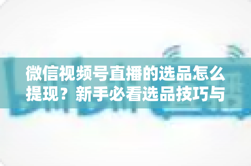 微信视频号直播的选品怎么提现?新手必看选品技巧与收益提现全流程指南 微信视频号直播的选品怎么提现?新手必看选品技巧与收益提现全流程指南