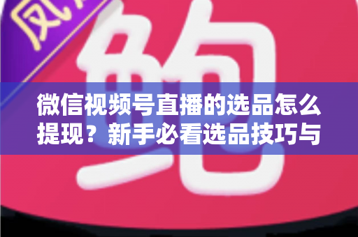 微信视频号直播的选品怎么提现?新手必看选品技巧与收益提现全流程指南 微信视频号直播的选品怎么提现?新手必看选品技巧与收益提现全流程指南