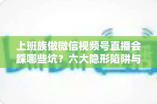 上班族做微信视频号直播会踩哪些坑？六大隐形陷阱与避坑指南全解析