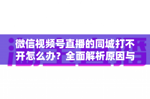 微信视频号直播的同城打不开怎么办?全面解析原因与实用解决方案指南 微信视频号直播的同城打不开怎么办?全面解析原因与实用解决方案指南