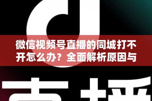 微信视频号直播的同城打不开怎么办?全面解析原因与实用解决方案指南 微信视频号直播的同城打不开怎么办?全面解析原因与实用解决方案指南