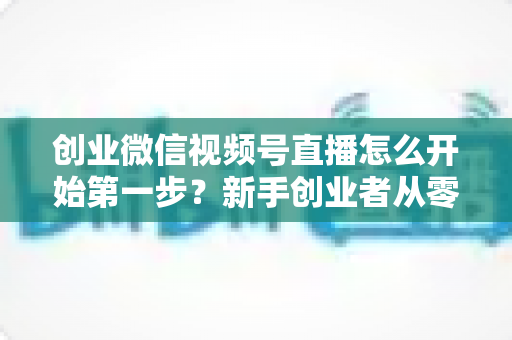 创业微信视频号直播怎么开始第一步？新手创业者从零开播的完整实战指南