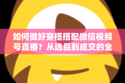 如何做好穿搭搭配微信视频号直播?从选品到成交的全流程实战秘籍 如何做好穿搭搭配微信视频号直播?从选品到成交的全流程实战秘籍