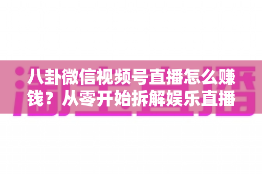 八卦微信视频号直播怎么赚钱？从零开始拆解娱乐直播的六大变现路径与实操指南