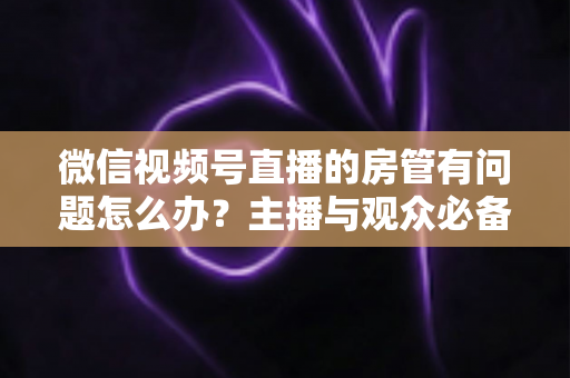 微信视频号直播的房管有问题怎么办？主播与观众必备的全流程解决方案指南