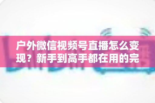 户外微信视频号直播怎么变现?新手到高手都在用的完整变现攻略 户外微信视频号直播怎么变现?新手到高手都在用的完整变现攻略