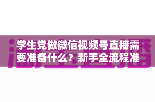 学生党做微信视频号直播需要准备什么？新手全流程准备清单与避坑指南
