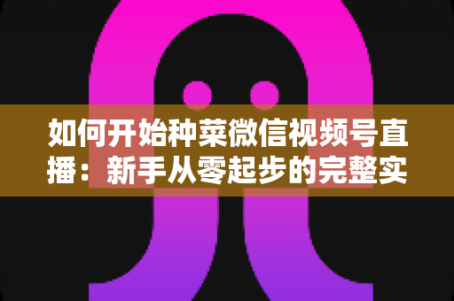 如何开始种菜微信视频号直播:新手从零起步的完整实战指南 如何开始种菜微信视频号直播:新手从零起步的完整实战指南