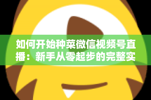 如何开始种菜微信视频号直播:新手从零起步的完整实战指南 如何开始种菜微信视频号直播:新手从零起步的完整实战指南