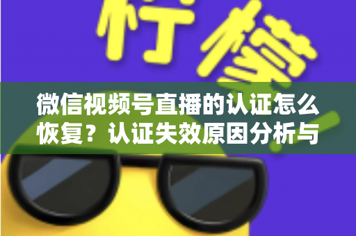微信视频号直播的认证怎么恢复？认证失效原因分析与恢复全流程指南