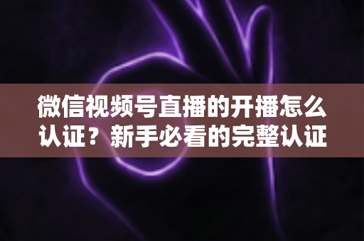 微信视频号直播的开播怎么认证？新手必看的完整认证流程与开播避坑指南