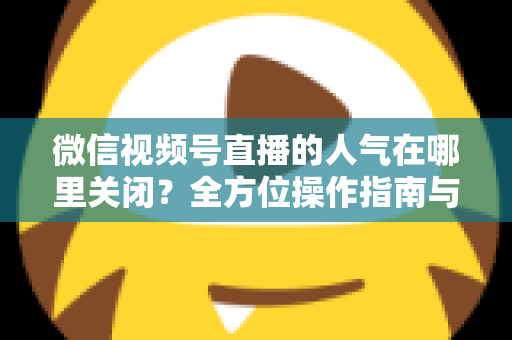 微信视频号直播的人气在哪里关闭?全方位操作指南与实用技巧解析 微信视频号直播的人气在哪里关闭?全方位操作指南与实用技巧解析