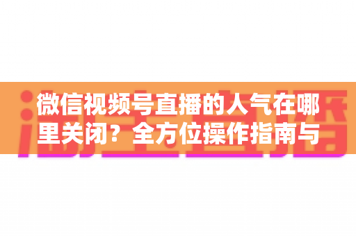 微信视频号直播的人气在哪里关闭？全方位操作指南与实用技巧解析