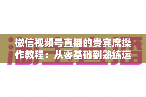 微信视频号直播的贵宾席操作教程:从零基础到熟练运用的完整指南 微信视频号直播的贵宾席操作教程:从零基础到熟练运用的完整指南