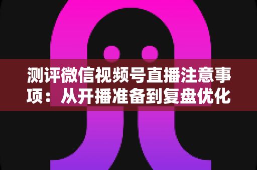 测评微信视频号直播注意事项：从开播准备到复盘优化的全流程避坑指南