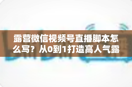 露营微信视频号直播脚本怎么写?从0到1打造高人气露营直播的完整攻略 露营微信视频号直播脚本怎么写?从0到1打造高人气露营直播的完整攻略