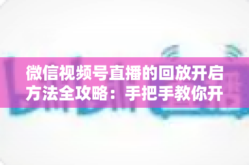 微信视频号直播的回放开启方法全攻略:手把手教你开启、管理与回看直播回放 微信视频号直播的回放开启方法全攻略:手把手教你开启、管理与回看直播回放