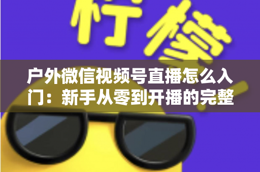 户外微信视频号直播怎么入门:新手从零到开播的完整实操指南 户外微信视频号直播怎么入门:新手从零到开播的完整实操指南
