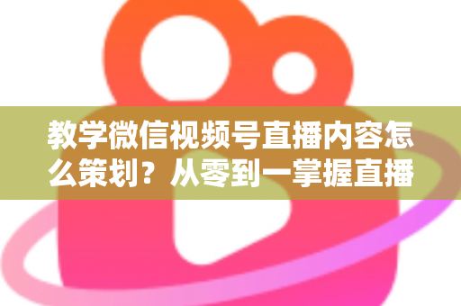 教学微信视频号直播内容怎么策划？从零到一掌握直播策划全流程与实操技巧