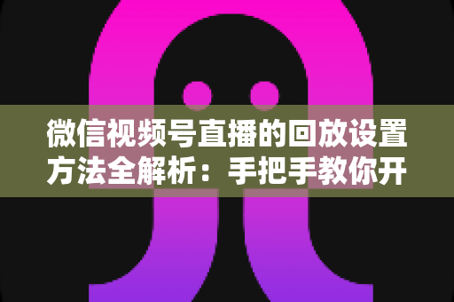 微信视频号直播的回放设置方法全解析：手把手教你开启、管理与利用直播回放，让每一场直播都不白白浪费