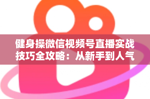 健身操微信视频号直播实战技巧全攻略:从新手到人气主播的完整进阶指南 健身操微信视频号直播实战技巧全攻略:从新手到人气主播的完整进阶指南