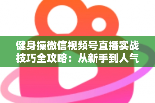 健身操微信视频号直播实战技巧全攻略：从新手到人气主播的完整进阶指南