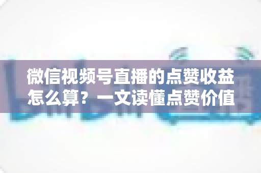 微信视频号直播的点赞收益怎么算？一文读懂点赞价值、微信豆打赏与带货佣金的真实结算逻辑