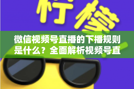 微信视频号直播的下播规则是什么？全面解析视频号直播结束规范与实操指南