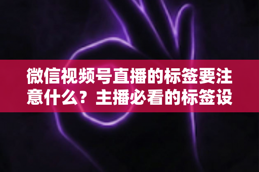 微信视频号直播的标签要注意什么?主播必看的标签设置技巧与避坑指南 微信视频号直播的标签要注意什么?主播必看的标签设置技巧与避坑指南