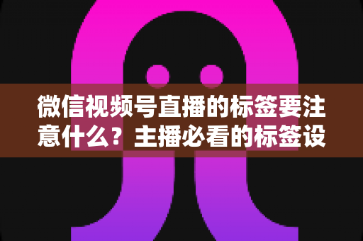 微信视频号直播的标签要注意什么？主播必看的标签设置技巧与避坑指南