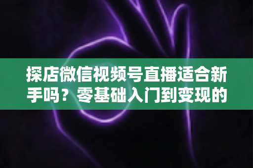 探店微信视频号直播适合新手吗？零基础入门到变现的全攻略详解