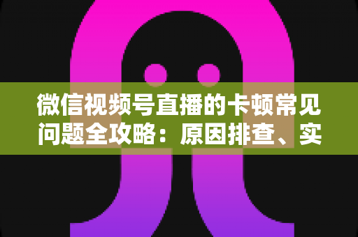 微信视频号直播的卡顿常见问题全攻略:原因排查、实用解决技巧与预防指南 微信视频号直播的卡顿常见问题全攻略:原因排查、实用解决技巧与预防指南