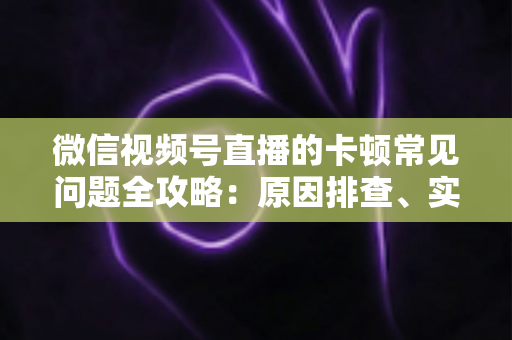微信视频号直播的卡顿常见问题全攻略：原因排查、实用解决技巧与预防指南