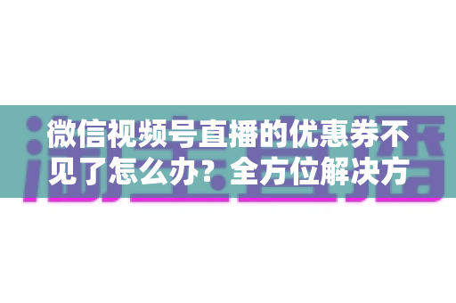 微信视频号直播的优惠券不见了怎么办？全方位解决方案与实用技巧大公开
