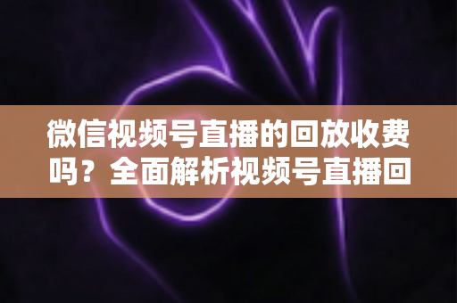 微信视频号直播的回放收费吗？全面解析视频号直播回放功能与免费观看规则