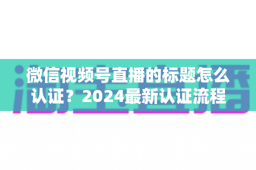 微信视频号直播的标题怎么认证？2024最新认证流程与实操指南全解析