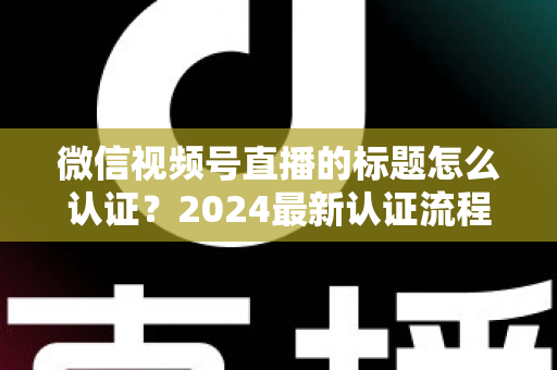 微信视频号直播的标题怎么认证？2024最新认证流程与实操指南全解析