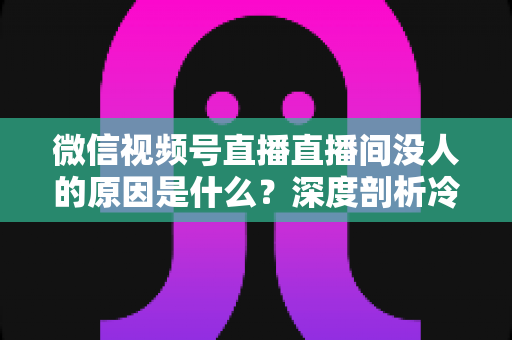 微信视频号直播直播间没人的原因是什么？深度剖析冷场根源与实用破局指南