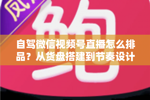 自驾微信视频号直播怎么排品？从货盘搭建到节奏设计的实战全攻略