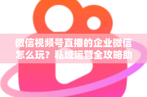 微信视频号直播的企业微信怎么玩？私域运营全攻略助力企业流量变现