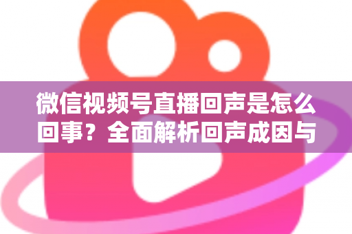微信视频号直播回声是怎么回事？全面解析回声成因与实用解决方法指南